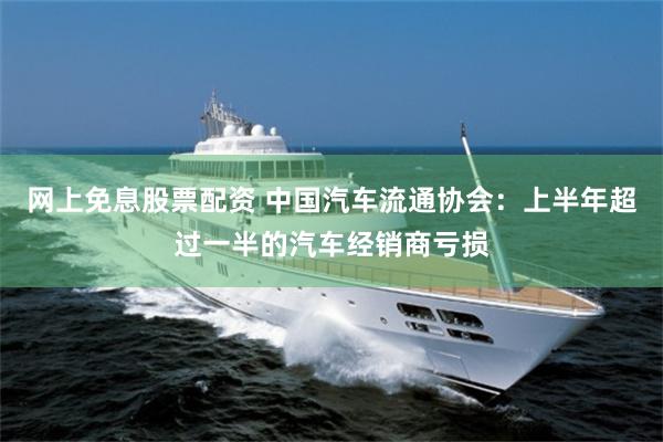 网上免息股票配资 中国汽车流通协会：上半年超过一半的汽车经销商亏损