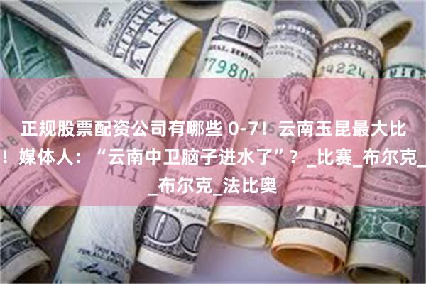 正规股票配资公司有哪些 0-7！云南玉昆最大比分失利！媒体人：“云南中卫脑子进水了”？_比赛_布尔克_法比奥