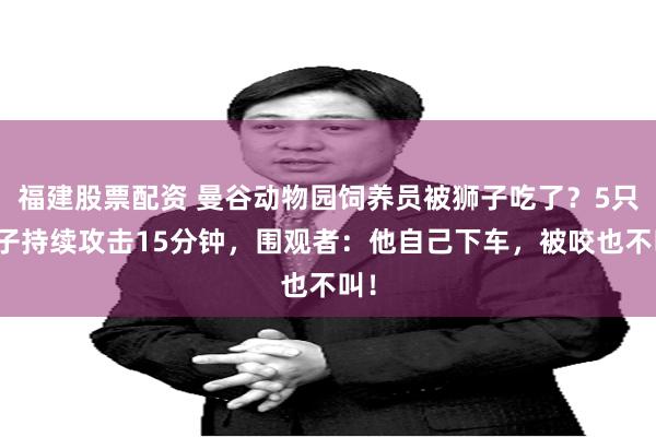 福建股票配资 曼谷动物园饲养员被狮子吃了？5只狮子持续攻击15分钟，围观者：他自己下车，被咬也不叫！